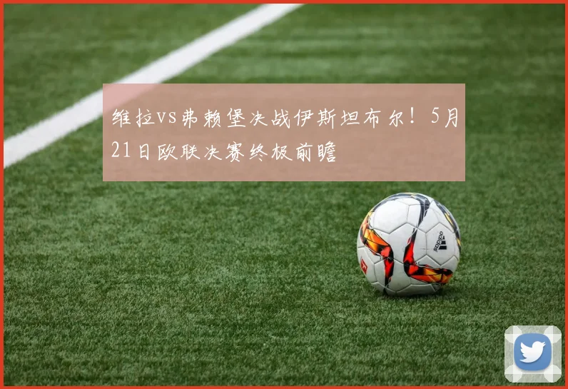 维拉vs弗赖堡决战伊斯坦布尔！5月21日欧联决赛终极前瞻