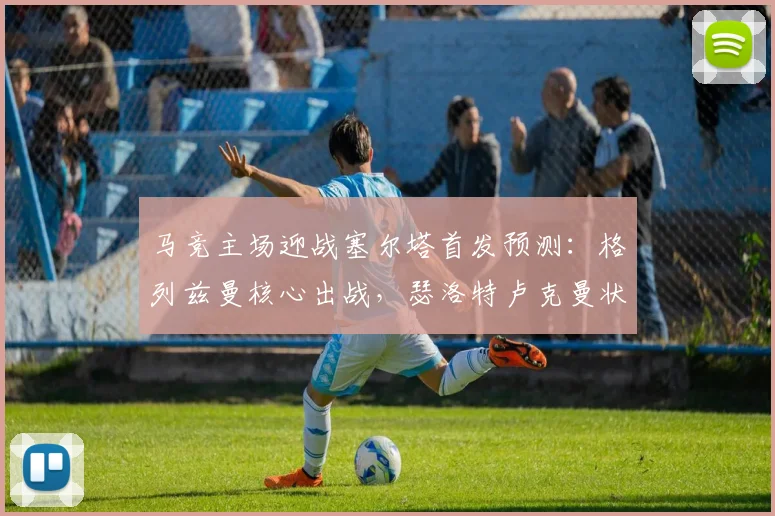 马竞主场迎战塞尔塔首发预测：格列兹曼核心出战，瑟洛特卢克曼状态解析