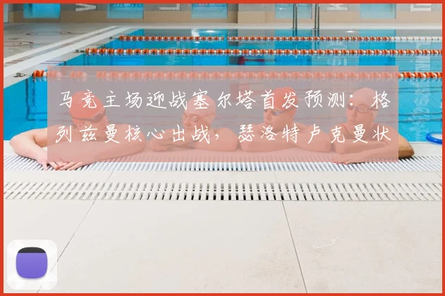 马竞主场迎战塞尔塔首发预测：格列兹曼核心出战，瑟洛特卢克曼状态解析